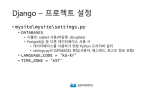 Django – 프로젝트 설정
• mysitemysitesettings.py
• DATABASES
• 디폴트: sqlite3 사용(파일명: db.sqlite3)
• PostgreSQL 등 다른 데이터베이스 사용 시
• 데이터베이스를 사용하기 위한 Python 드라이버 설치
• settings.py의 DATABASES 편집(사용자, 패스워드, 호스트 정보 포함)
• LANGUAGE_CODE = 'ko-kr'
• TIME_ZONE = 'KST'
 