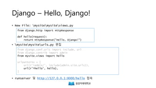 Django – Hello, Django!
• New File: mysitemysiteviews.py
• mysitemysiteurls.py 편집
• runserver 및 http://127.0.0.1:8000/hello 접속
from django.http import HttpResponse
def hello(request):
return HttpResponse("Hello, Django!")
from django.conf.urls import include, url
from django.contrib import admin
from mysite.views import hello
urlpatterns = [
url(r'^admin/', include(admin.site.urls)),
url(r'^hello', hello),
]
 