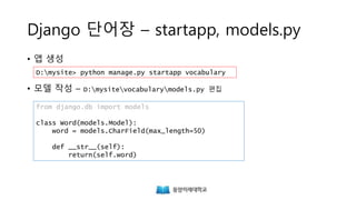Django 단어장 – startapp, models.py
• 앱 생성
• 모델 작성 – D:mysitevocabularymodels.py 편집
from django.db import models
class Word(models.Model):
word = models.CharField(max_length=50)
def __str__(self):
return(self.word)
D:mysite> python manage.py startapp vocabulary
 