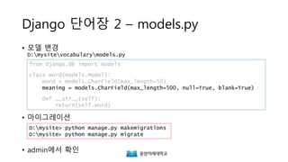 Django 단어장 2 – models.py
• 모델 변경
D:mysitevocabularymodels.py
• 마이그레이션
• admin에서 확인
from django.db import models
class Word(models.Model):
word = models.CharField(max_length=50)
meaning = models.CharField(max_length=500, null=True, blank=True)
def __str__(self):
return(self.word)
D:mysite> python manage.py makemigrations
D:mysite> python manage.py migrate
 