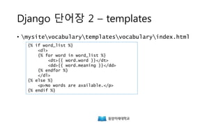 Django 단어장 2 – templates
• mysitevocabularytemplatesvocabularyindex.html
{% if word_list %}
<dl>
{% for word in word_list %}
<dt>{{ word.word }}</dt>
<dd>{{ word.meaning }}</dd>
{% endfor %}
</dl>
{% else %}
<p>No words are available.</p>
{% endif %}
http://www.w3schools.com/tags/tryit.asp?filename=tryhtml_dd_test
 