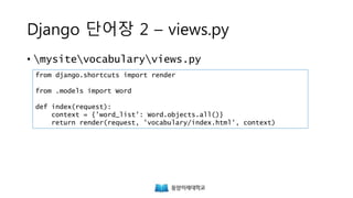 Django 단어장 2 – views.py
• mysitevocabularyviews.py
from django.shortcuts import render
from .models import Word
def index(request):
context = {'word_list': Word.objects.all()}
return render(request, 'vocabulary/index.html', context)
 