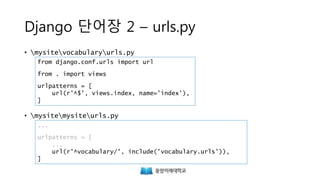 Django 단어장 2 – urls.py
• mysitevocabularyurls.py
• mysitemysiteurls.py
from django.conf.urls import url
from . import views
urlpatterns = [
url(r'^$', views.index, name='index'),
]
...
urlpatterns = [
...
url(r'^vocabulary/', include('vocabulary.urls')),
]
 