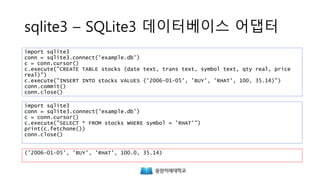 sqlite3 – SQLite3 데이터베이스 어댑터
import sqlite3
conn = sqlite3.connect('example.db')
c = conn.cursor()
c.execute("CREATE TABLE stocks (date text, trans text, symbol text, qty real, price
real)")
c.execute("INSERT INTO stocks VALUES ('2006-01-05', 'BUY', 'RHAT', 100, 35.14)")
conn.commit()
conn.close()
import sqlite3
conn = sqlite3.connect('example.db')
c = conn.cursor()
c.execute("SELECT * FROM stocks WHERE symbol = 'RHAT'")
print(c.fetchone())
conn.close()
('2006-01-05', 'BUY', 'RHAT', 100.0, 35.14)
https://docs.python.org/3/library/sqlite3.html
 