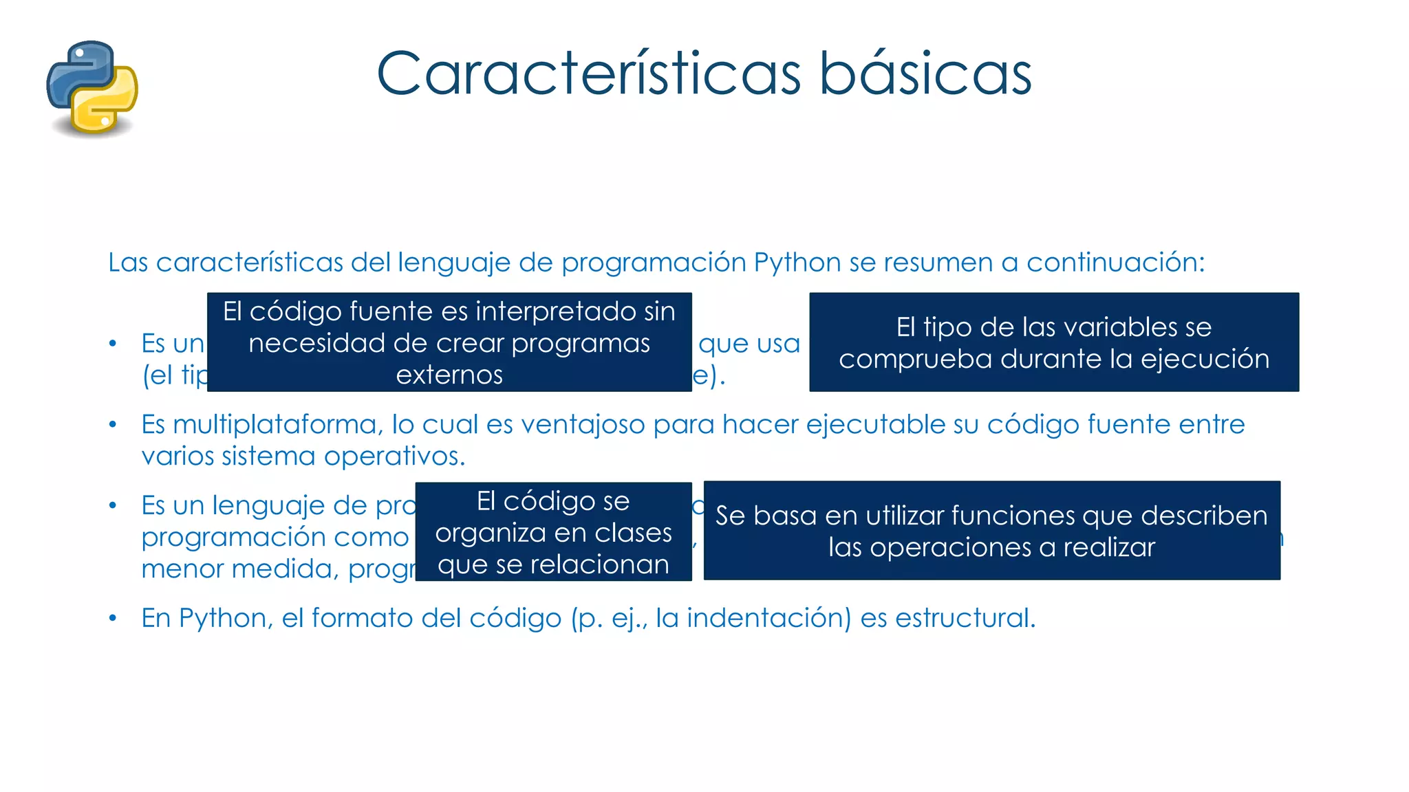 Características básicas
Las características del lenguaje de programación Python se resumen a continuación:
• Es un lenguaje interpretado, no compilado que usa tipado dinámico, fuertemente tipado
(el tipo de valor no cambia repentinamente).
• Es multiplataforma, lo cual es ventajoso para hacer ejecutable su código fuente entre
varios sistema operativos.
• Es un lenguaje de programación multiparadigma, el cual soporta varios paradigmas de
programación como orientación a objetos, estructurada, programación imperativa y, en
menor medida, programación funcional.
• En Python, el formato del código (p. ej., la indentación) es estructural.
El código fuente es interpretado sin
necesidad de crear programas
externos
El tipo de las variables se
comprueba durante la ejecución
El código se
organiza en clases
que se relacionan
Se basa en utilizar funciones que describen
las operaciones a realizar
 