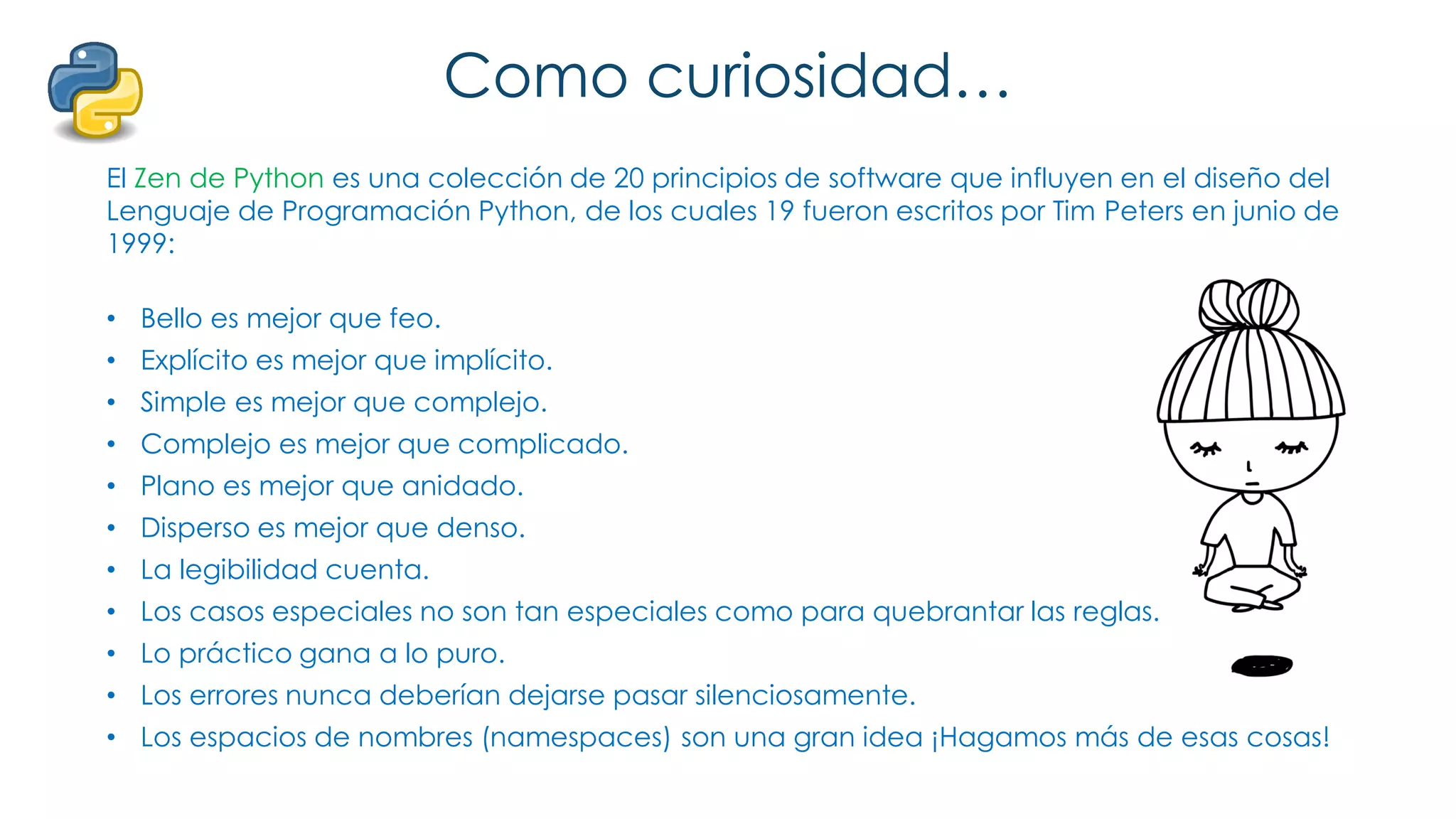 Como curiosidad…
El Zen de Python es una colección de 20 principios de software que influyen en el diseño del
Lenguaje de Programación Python, de los cuales 19 fueron escritos por Tim Peters en junio de
1999:
• Bello es mejor que feo.
• Explícito es mejor que implícito.
• Simple es mejor que complejo.
• Complejo es mejor que complicado.
• Plano es mejor que anidado.
• Disperso es mejor que denso.
• La legibilidad cuenta.
• Los casos especiales no son tan especiales como para quebrantar las reglas.
• Lo práctico gana a lo puro.
• Los errores nunca deberían dejarse pasar silenciosamente.
• Los espacios de nombres (namespaces) son una gran idea ¡Hagamos más de esas cosas!
 