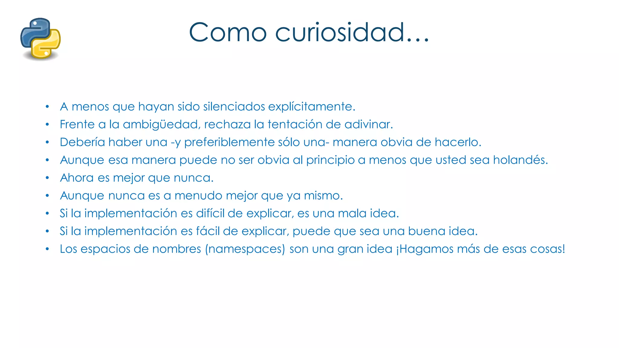Como curiosidad…
• A menos que hayan sido silenciados explícitamente.
• Frente a la ambigüedad, rechaza la tentación de adivinar.
• Debería haber una -y preferiblemente sólo una- manera obvia de hacerlo.
• Aunque esa manera puede no ser obvia al principio a menos que usted sea holandés.
• Ahora es mejor que nunca.
• Aunque nunca es a menudo mejor que ya mismo.
• Si la implementación es difícil de explicar, es una mala idea.
• Si la implementación es fácil de explicar, puede que sea una buena idea.
• Los espacios de nombres (namespaces) son una gran idea ¡Hagamos más de esas cosas!
 