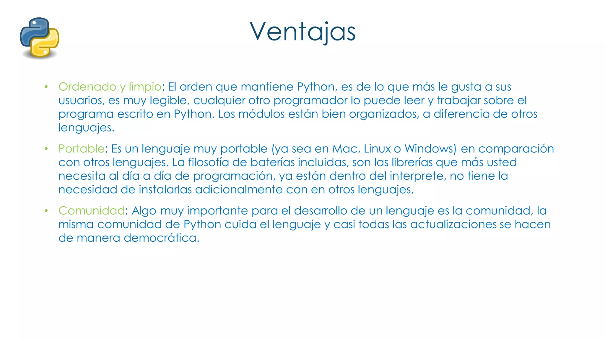 Ventajas
• Ordenado y limpio: El orden que mantiene Python, es de lo que más le gusta a sus
usuarios, es muy legible, cualquier otro programador lo puede leer y trabajar sobre el
programa escrito en Python. Los módulos están bien organizados, a diferencia de otros
lenguajes.
• Portable: Es un lenguaje muy portable (ya sea en Mac, Linux o Windows) en comparación
con otros lenguajes. La filosofía de baterías incluidas, son las librerías que más usted
necesita al día a día de programación, ya están dentro del interprete, no tiene la
necesidad de instalarlas adicionalmente con en otros lenguajes.
• Comunidad: Algo muy importante para el desarrollo de un lenguaje es la comunidad, la
misma comunidad de Python cuida el lenguaje y casi todas las actualizaciones se hacen
de manera democrática.
 