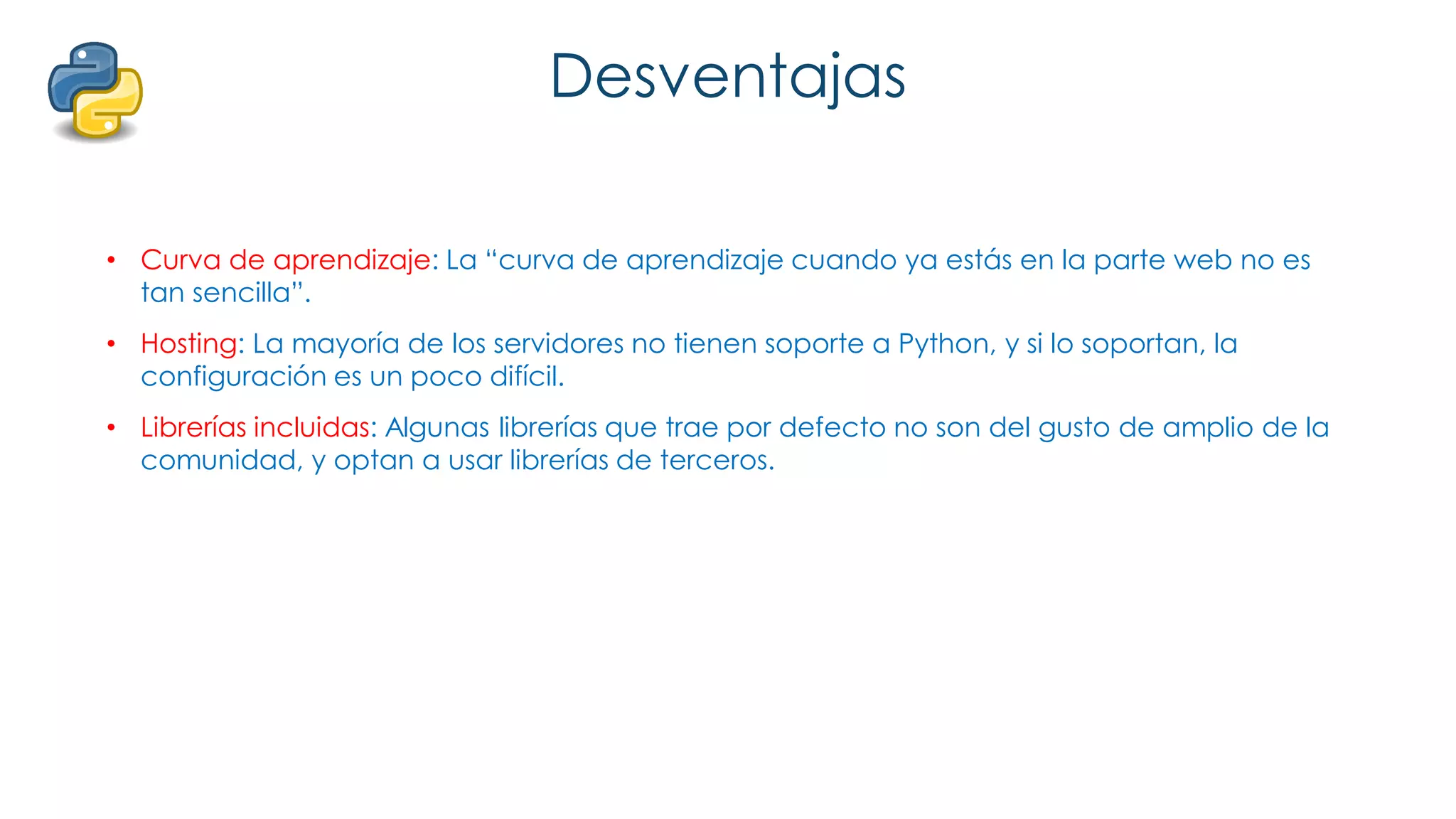 Desventajas
• Curva de aprendizaje: La “curva de aprendizaje cuando ya estás en la parte web no es
tan sencilla”.
• Hosting: La mayoría de los servidores no tienen soporte a Python, y si lo soportan, la
configuración es un poco difícil.
• Librerías incluidas: Algunas librerías que trae por defecto no son del gusto de amplio de la
comunidad, y optan a usar librerías de terceros.
 