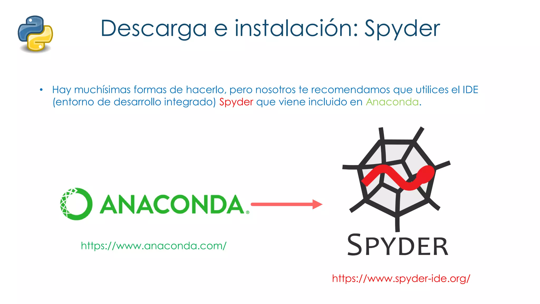 Descarga e instalación: Spyder
• Hay muchísimas formas de hacerlo, pero nosotros te recomendamos que utilices el IDE
(entorno de desarrollo integrado) Spyder que viene incluido en Anaconda.
https://www.anaconda.com/
https://www.spyder-ide.org/
 