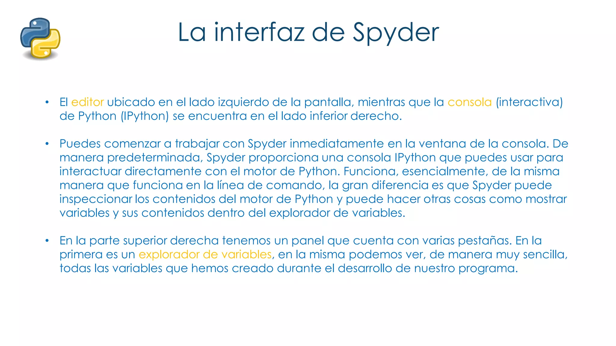 La interfaz de Spyder
• El editor ubicado en el lado izquierdo de la pantalla, mientras que la consola (interactiva)
de Python (IPython) se encuentra en el lado inferior derecho.
• Puedes comenzar a trabajar con Spyder inmediatamente en la ventana de la consola. De
manera predeterminada, Spyder proporciona una consola IPython que puedes usar para
interactuar directamente con el motor de Python. Funciona, esencialmente, de la misma
manera que funciona en la línea de comando, la gran diferencia es que Spyder puede
inspeccionar los contenidos del motor de Python y puede hacer otras cosas como mostrar
variables y sus contenidos dentro del explorador de variables.
• En la parte superior derecha tenemos un panel que cuenta con varias pestañas. En la
primera es un explorador de variables, en la misma podemos ver, de manera muy sencilla,
todas las variables que hemos creado durante el desarrollo de nuestro programa.
 