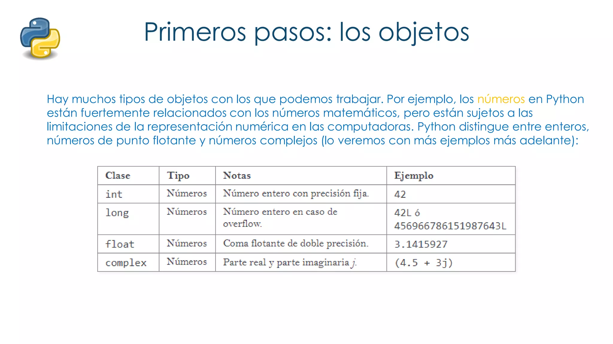 Primeros pasos: los objetos
Hay muchos tipos de objetos con los que podemos trabajar. Por ejemplo, los números en Python
están fuertemente relacionados con los números matemáticos, pero están sujetos a las
limitaciones de la representación numérica en las computadoras. Python distingue entre enteros,
números de punto flotante y números complejos (lo veremos con más ejemplos más adelante):
 