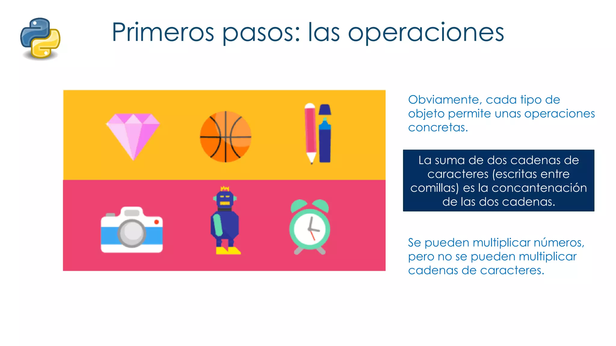 Primeros pasos: las operaciones
Obviamente, cada tipo de
objeto permite unas operaciones
concretas.
Se pueden sumar números, pero
no se pueden sumar cadenas de
caracteres (¿o sí?).
La suma de dos cadenas de
caracteres (escritas entre
comillas) es la concantenación
de las dos cadenas.
Se pueden multiplicar números,
pero no se pueden multiplicar
cadenas de caracteres.
 