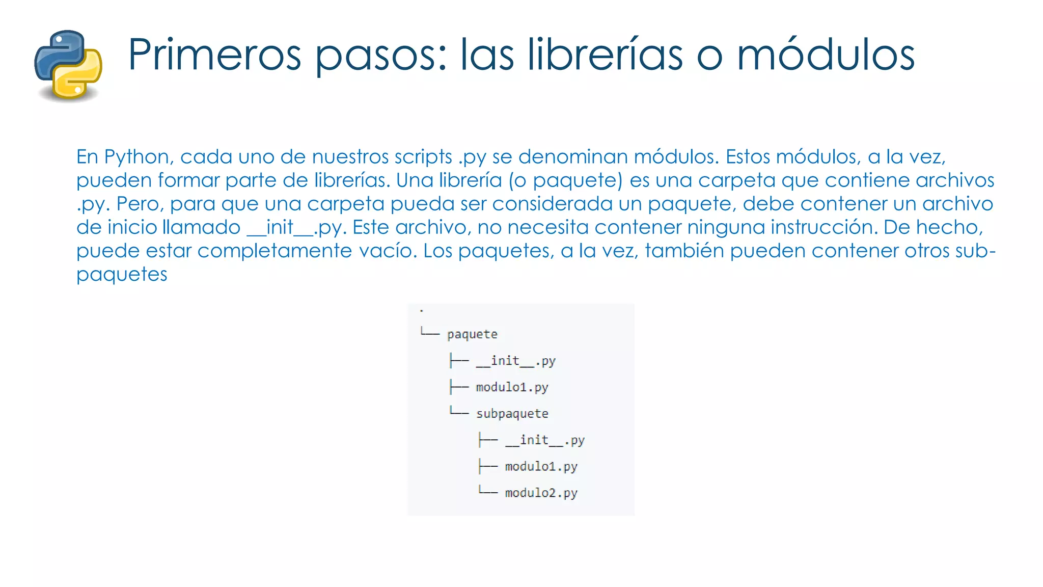 Primeros pasos: las librerías o módulos
En Python, cada uno de nuestros scripts .py se denominan módulos. Estos módulos, a la vez,
pueden formar parte de librerías. Una librería (o paquete) es una carpeta que contiene archivos
.py. Pero, para que una carpeta pueda ser considerada un paquete, debe contener un archivo
de inicio llamado __init__.py. Este archivo, no necesita contener ninguna instrucción. De hecho,
puede estar completamente vacío. Los paquetes, a la vez, también pueden contener otros sub-
paquetes
 
