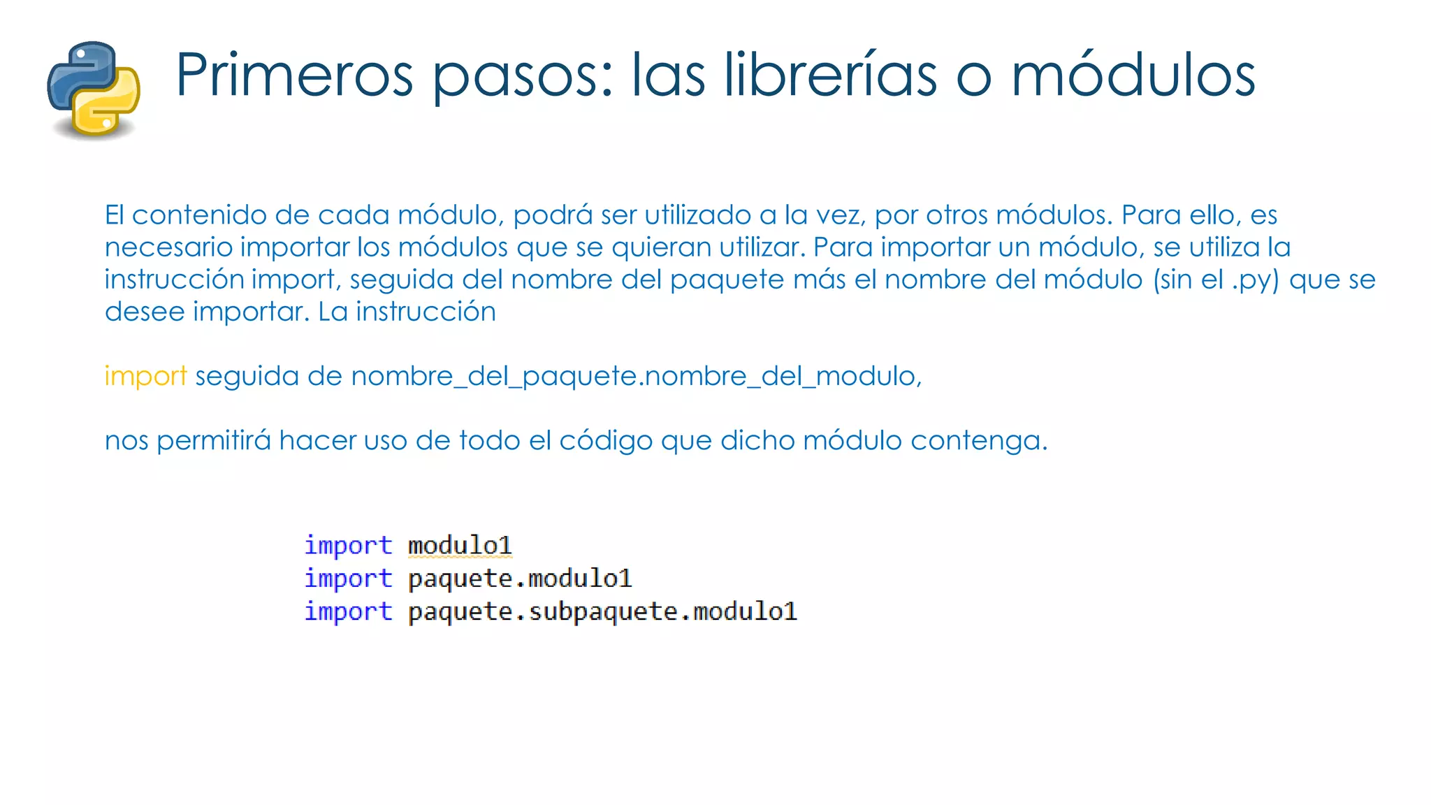 Primeros pasos: las librerías o módulos
El contenido de cada módulo, podrá ser utilizado a la vez, por otros módulos. Para ello, es
necesario importar los módulos que se quieran utilizar. Para importar un módulo, se utiliza la
instrucción import, seguida del nombre del paquete más el nombre del módulo (sin el .py) que se
desee importar. La instrucción
import seguida de nombre_del_paquete.nombre_del_modulo,
nos permitirá hacer uso de todo el código que dicho módulo contenga.
 