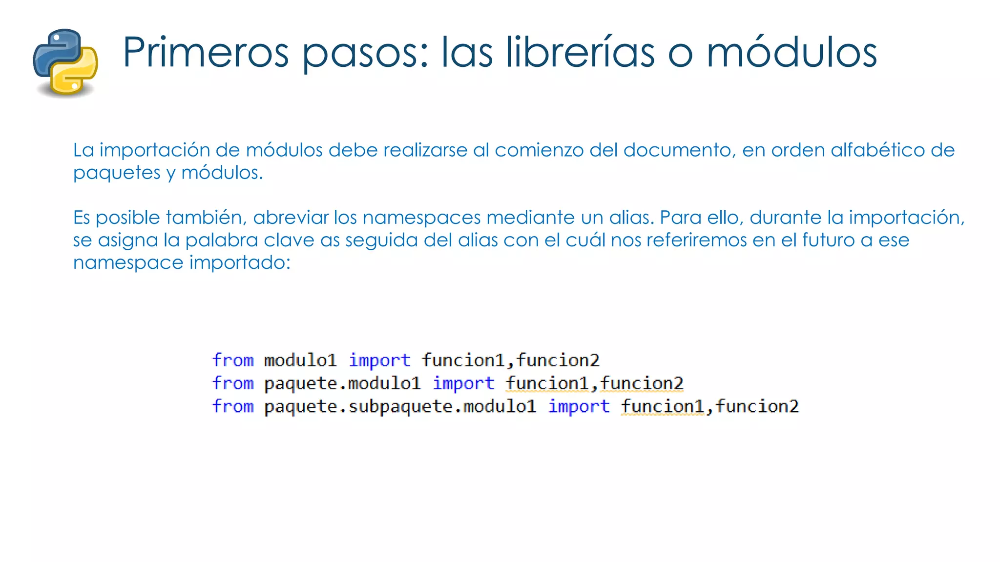 Primeros pasos: las librerías o módulos
La importación de módulos debe realizarse al comienzo del documento, en orden alfabético de
paquetes y módulos.
Es posible también, abreviar los namespaces mediante un alias. Para ello, durante la importación,
se asigna la palabra clave as seguida del alias con el cuál nos referiremos en el futuro a ese
namespace importado:
 