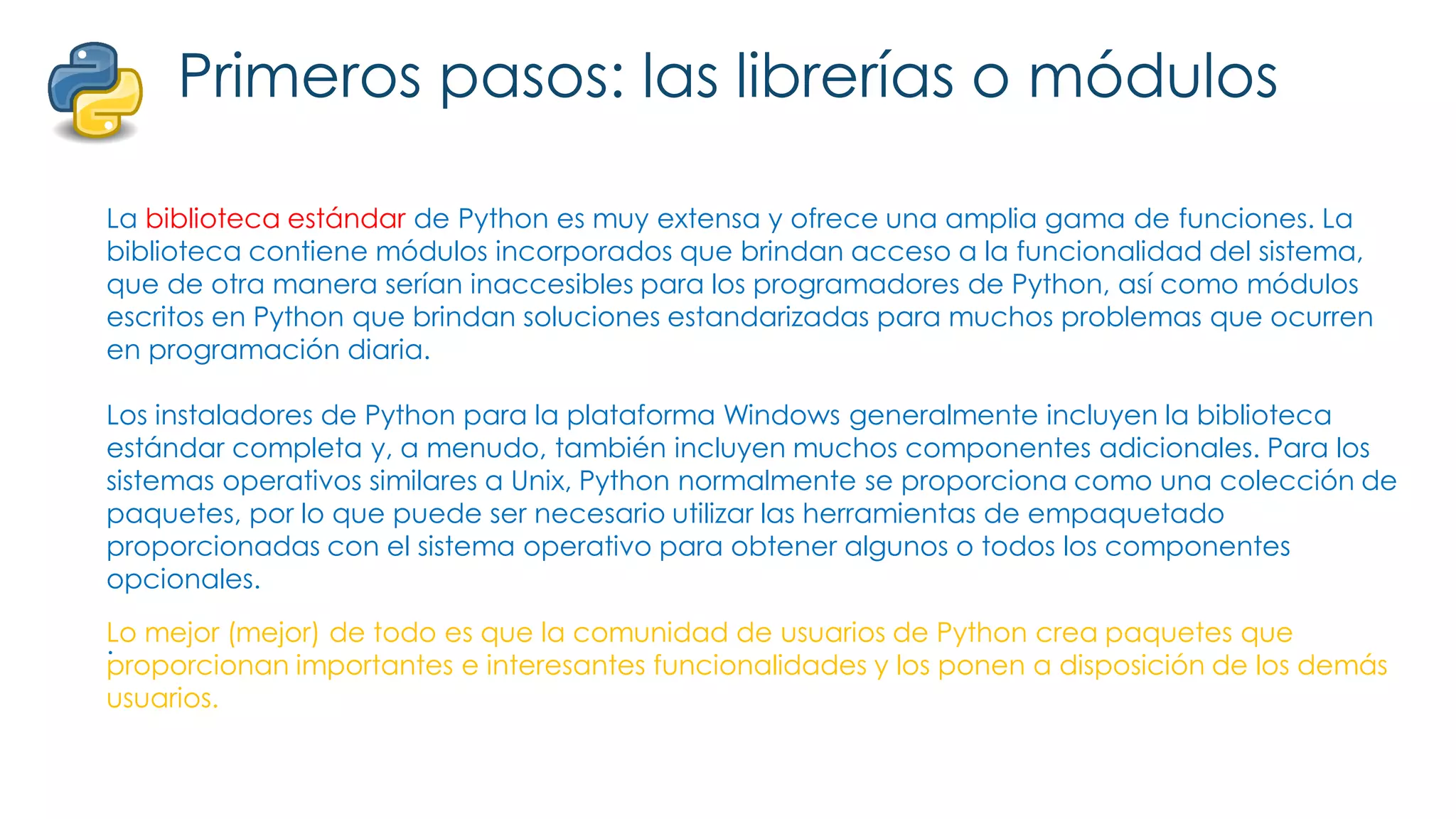 Primeros pasos: las librerías o módulos
La biblioteca estándar de Python es muy extensa y ofrece una amplia gama de funciones. La
biblioteca contiene módulos incorporados que brindan acceso a la funcionalidad del sistema,
que de otra manera serían inaccesibles para los programadores de Python, así como módulos
escritos en Python que brindan soluciones estandarizadas para muchos problemas que ocurren
en programación diaria.
Los instaladores de Python para la plataforma Windows generalmente incluyen la biblioteca
estándar completa y, a menudo, también incluyen muchos componentes adicionales. Para los
sistemas operativos similares a Unix, Python normalmente se proporciona como una colección de
paquetes, por lo que puede ser necesario utilizar las herramientas de empaquetado
proporcionadas con el sistema operativo para obtener algunos o todos los componentes
opcionales.
.
Lo mejor (mejor) de todo es que la comunidad de usuarios de Python crea paquetes que
proporcionan importantes e interesantes funcionalidades y los ponen a disposición de los demás
usuarios.
 