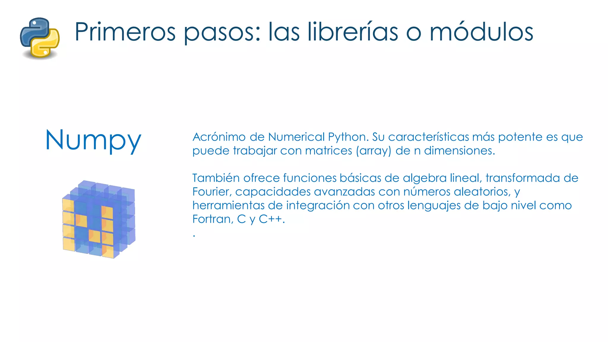 Numpy
Primeros pasos: las librerías o módulos
Acrónimo de Numerical Python. Su características más potente es que
puede trabajar con matrices (array) de n dimensiones.
También ofrece funciones básicas de algebra lineal, transformada de
Fourier, capacidades avanzadas con números aleatorios, y
herramientas de integración con otros lenguajes de bajo nivel como
Fortran, C y C++.
.
 