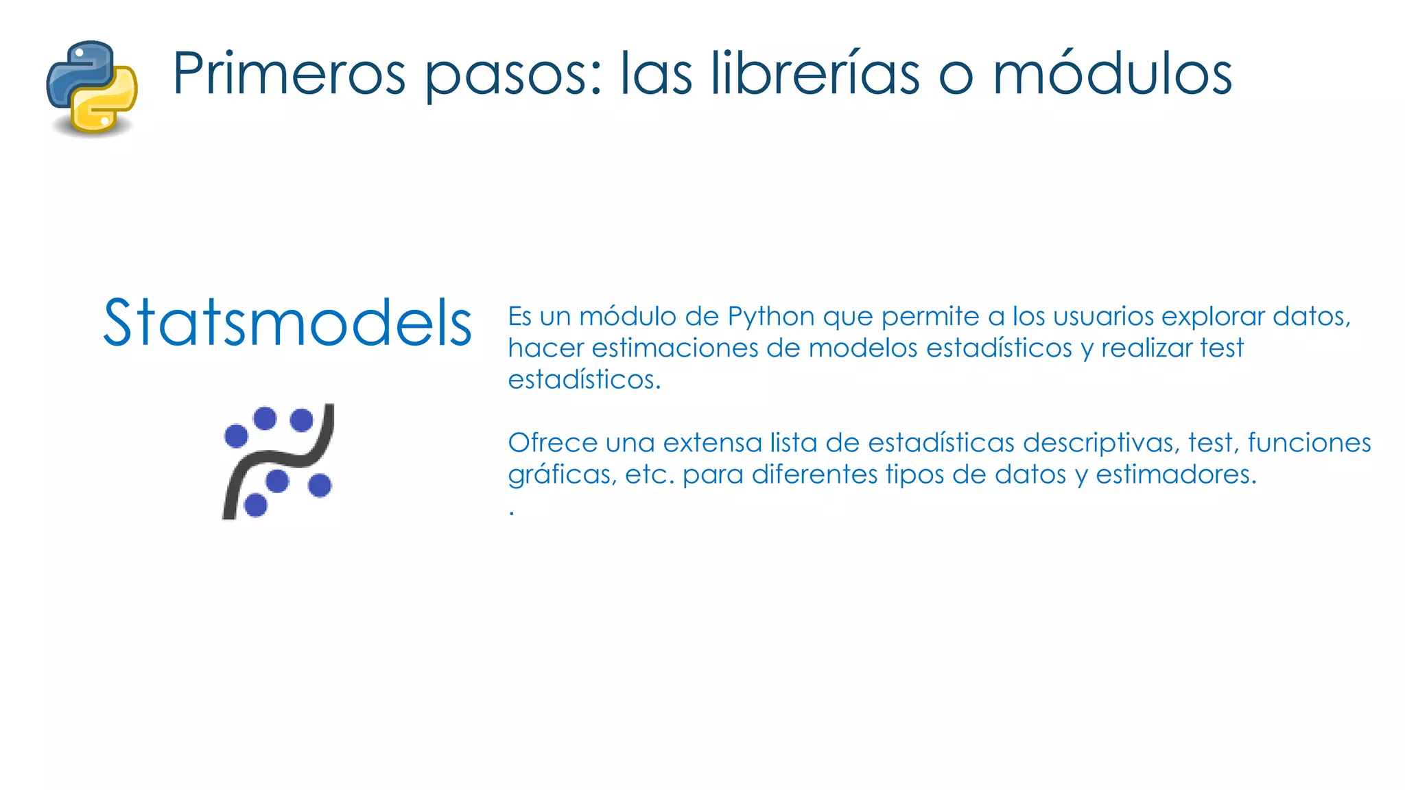 Statsmodels
Primeros pasos: las librerías o módulos
Es un módulo de Python que permite a los usuarios explorar datos,
hacer estimaciones de modelos estadísticos y realizar test
estadísticos.
Ofrece una extensa lista de estadísticas descriptivas, test, funciones
gráficas, etc. para diferentes tipos de datos y estimadores.
.
 