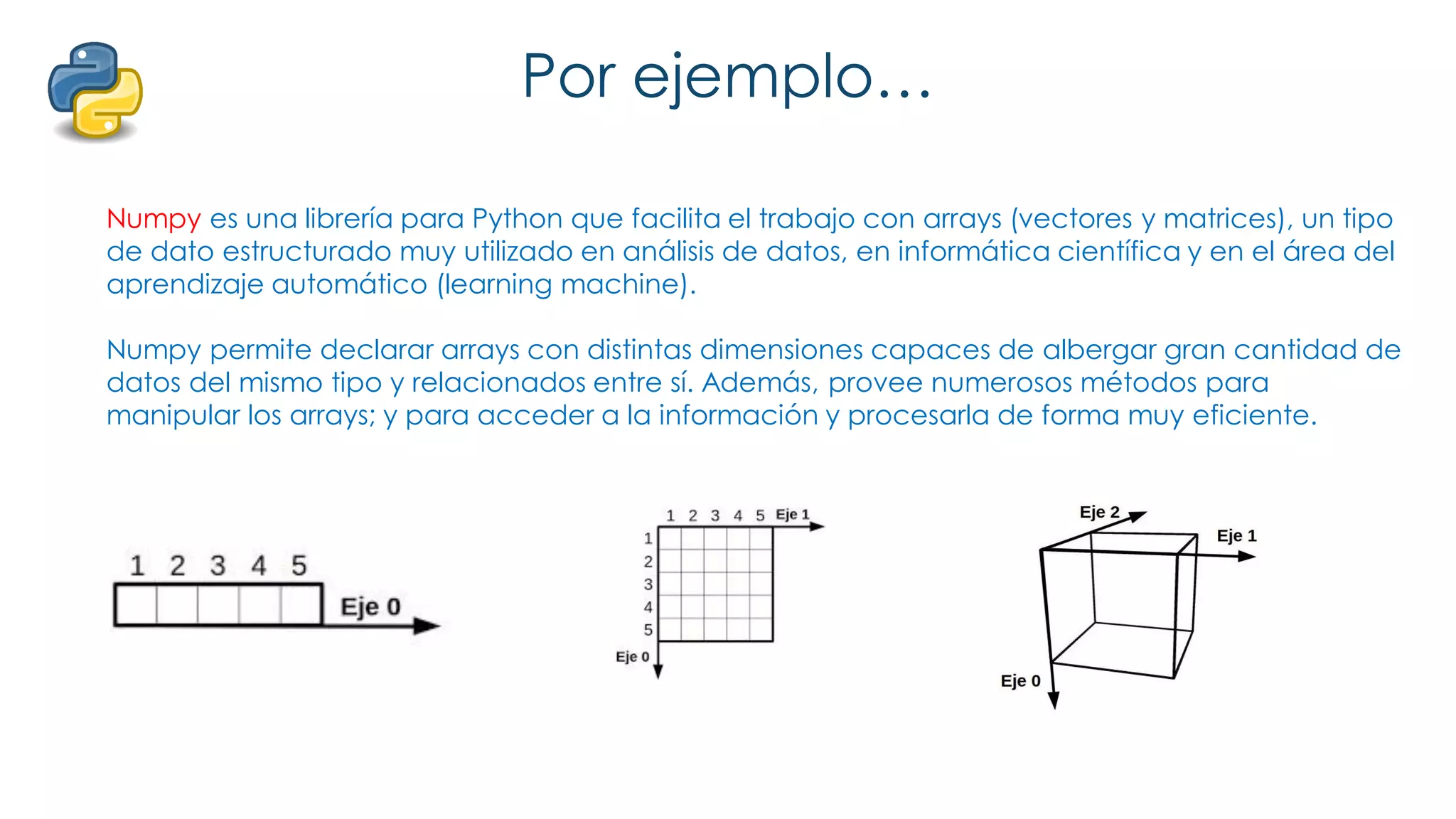 Por ejemplo…
Numpy es una librería para Python que facilita el trabajo con arrays (vectores y matrices), un tipo
de dato estructurado muy utilizado en análisis de datos, en informática científica y en el área del
aprendizaje automático (learning machine).
Numpy permite declarar arrays con distintas dimensiones capaces de albergar gran cantidad de
datos del mismo tipo y relacionados entre sí. Además, provee numerosos métodos para
manipular los arrays; y para acceder a la información y procesarla de forma muy eficiente.
 