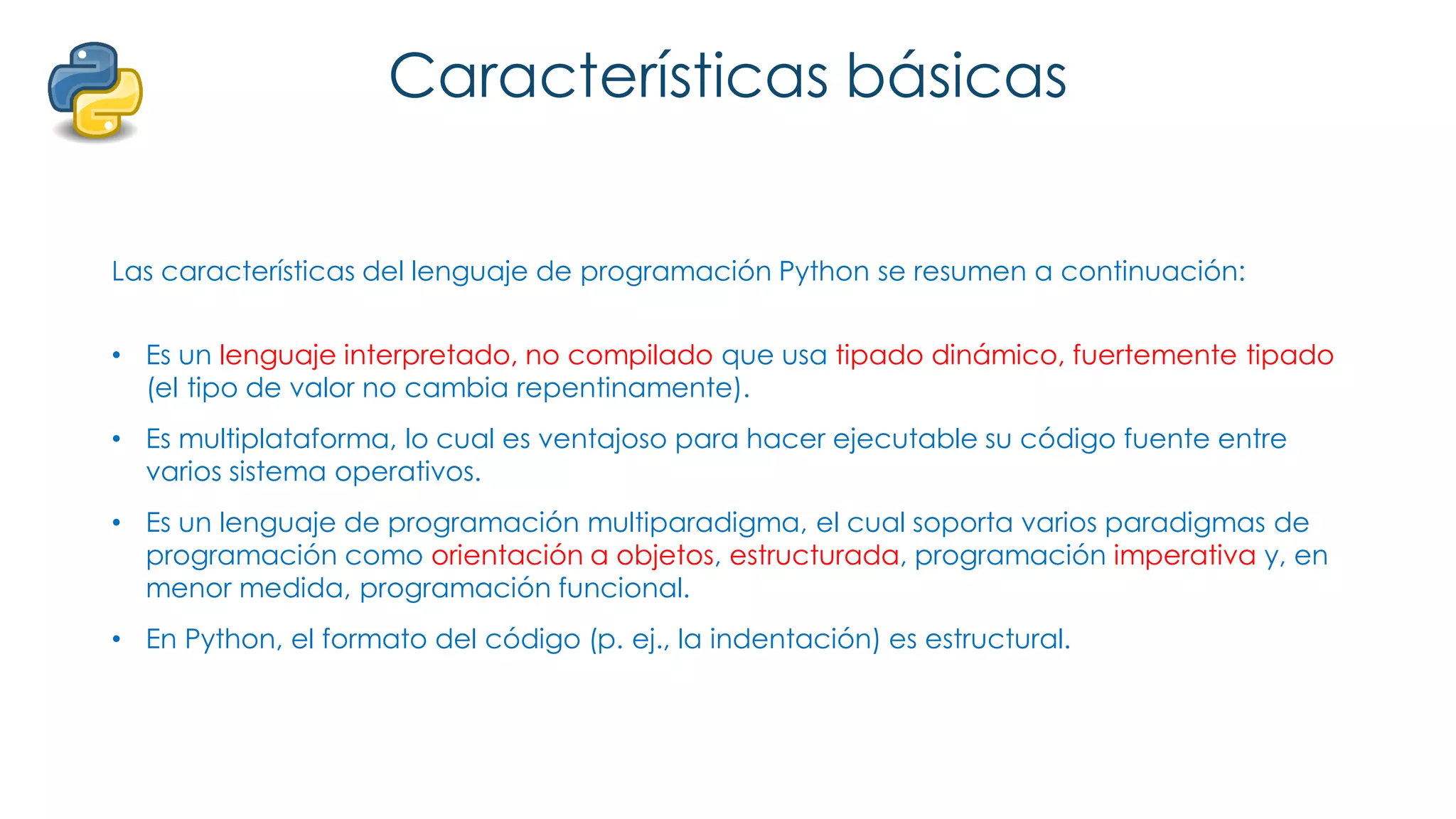 Características básicas
Las características del lenguaje de programación Python se resumen a continuación:
• Es un lenguaje interpretado, no compilado que usa tipado dinámico, fuertemente tipado
(el tipo de valor no cambia repentinamente).
• Es multiplataforma, lo cual es ventajoso para hacer ejecutable su código fuente entre
varios sistema operativos.
• Es un lenguaje de programación multiparadigma, el cual soporta varios paradigmas de
programación como orientación a objetos, estructurada, programación imperativa y, en
menor medida, programación funcional.
• En Python, el formato del código (p. ej., la indentación) es estructural.
 