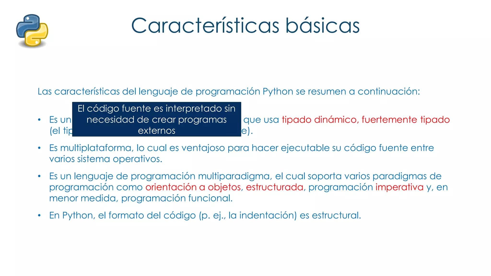 Características básicas
Las características del lenguaje de programación Python se resumen a continuación:
• Es un lenguaje interpretado, no compilado que usa tipado dinámico, fuertemente tipado
(el tipo de valor no cambia repentinamente).
• Es multiplataforma, lo cual es ventajoso para hacer ejecutable su código fuente entre
varios sistema operativos.
• Es un lenguaje de programación multiparadigma, el cual soporta varios paradigmas de
programación como orientación a objetos, estructurada, programación imperativa y, en
menor medida, programación funcional.
• En Python, el formato del código (p. ej., la indentación) es estructural.
El código fuente es interpretado sin
necesidad de crear programas
externos
 