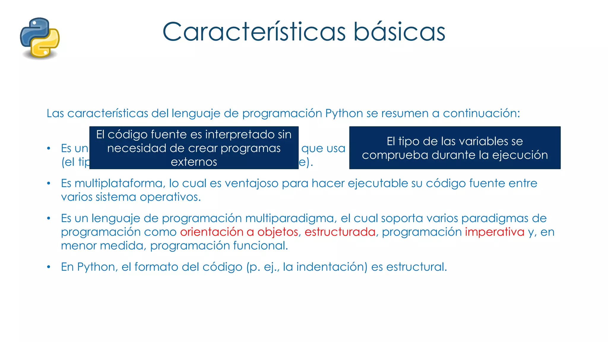 Características básicas
Las características del lenguaje de programación Python se resumen a continuación:
• Es un lenguaje interpretado, no compilado que usa tipado dinámico, fuertemente tipado
(el tipo de valor no cambia repentinamente).
• Es multiplataforma, lo cual es ventajoso para hacer ejecutable su código fuente entre
varios sistema operativos.
• Es un lenguaje de programación multiparadigma, el cual soporta varios paradigmas de
programación como orientación a objetos, estructurada, programación imperativa y, en
menor medida, programación funcional.
• En Python, el formato del código (p. ej., la indentación) es estructural.
El código fuente es interpretado sin
necesidad de crear programas
externos
El tipo de las variables se
comprueba durante la ejecución
 