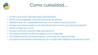 Como curiosidad…
• A menos que hayan sido silenciados explícitamente.
• Frente a la ambigüedad, rechaza la tentación de adivinar.
• Debería haber una -y preferiblemente sólo una- manera obvia de hacerlo.
• Aunque esa manera puede no ser obvia al principio a menos que usted sea holandés.
• Ahora es mejor que nunca.
• Aunque nunca es a menudo mejor que ya mismo.
• Si la implementación es difícil de explicar, es una mala idea.
• Si la implementación es fácil de explicar, puede que sea una buena idea.
• Los espacios de nombres (namespaces) son una gran idea ¡Hagamos más de esas cosas!
 