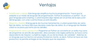 Ventajas
• Simplificado y rápido: Este lenguaje simplifica mucho la programación “hace que te
adaptes a un modo de lenguaje de programación, Python te propone un patrón”. Es un
gran lenguaje para scripting, si usted requiere algo rápido (en el sentido de la ejecución
del lenguaje), con unas cuantas líneas ya está resuelto.
• Elegante y flexible: El lenguaje le da muchas herramientas, si usted quiere listas de varios
tipo de datos, no hace falta que declares cada tipo de datos. Es un lenguaje tan flexible
usted no se preocupa tanto por los detalles.
• Programación sana y productiva: Programar en Python se convierte en un estilo muy sano
de programar: es sencillo de aprender, direccionado a las reglas perfectas, le hace como
dependiente de mejorar, cumplir las reglas, el uso de las lineas, de variables”. Ademas es
un lenguaje que fue hecho con productividad en mente, es decir, Python le hace ser mas
productivo, le permite entregar en los tiempos que me requieren.
 