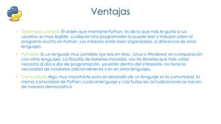 Ventajas
• Ordenado y limpio: El orden que mantiene Python, es de lo que más le gusta a sus
usuarios, es muy legible, cualquier otro programador lo puede leer y trabajar sobre el
programa escrito en Python. Los módulos están bien organizados, a diferencia de otros
lenguajes.
• Portable: Es un lenguaje muy portable (ya sea en Mac, Linux o Windows) en comparación
con otros lenguajes. La filosofía de baterías incluidas, son las librerías que más usted
necesita al día a día de programación, ya están dentro del interprete, no tiene la
necesidad de instalarlas adicionalmente con en otros lenguajes.
• Comunidad: Algo muy importante para el desarrollo de un lenguaje es la comunidad, la
misma comunidad de Python cuida el lenguaje y casi todas las actualizaciones se hacen
de manera democrática.
 