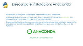 Descarga e instalación: Anaconda
Para poder utilizar Python lo tienes que tener instalado en tu ordenador.
Hay diferentes maneras de hacerlo, pero te recomendamos que utilices Anaconda, una
distribución de Python que incorpora muchas herramientas.
Simplemente elige la versión que corresponde a tu sistema operativo e instálala siguiendo las
instrucciones. También, asegúrate de elegir la versión que viene con Python 3 y no la de
Python 2.
https://www.anaconda.com/
 
