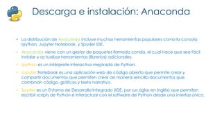 Descarga e instalación: Anaconda
• La distribución de Anaconda incluye muchas herramientas populares como la consola
Ipython, Jupyter Notebook, y Spyder IDE.
• Anaconda viene con un gestor de paquetes llamado conda, el cual hace que sea fácil
instalar y actualizar herramientas (librerías) adicionales.
• Ipython es un intérprete interactivo mejorado de Python.
• Jupyter Notebook es una aplicación web de código abierto que permite crear y
compartir documentos que permiten crear de manera sencilla documentos que
combinan código, gráficos y texto narrativo.
• Spyder es un Entorno de Desarrollo Integrado (IDE, por sus siglas en inglés) que permiten
escribir scripts de Python e interactuar con el software de Python desde una interfaz única.
 