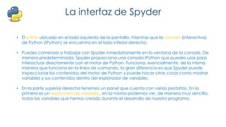 La interfaz de Spyder
• El editor ubicado en el lado izquierdo de la pantalla, mientras que la consola (interactiva)
de Python (IPython) se encuentra en el lado inferior derecho.
• Puedes comenzar a trabajar con Spyder inmediatamente en la ventana de la consola. De
manera predeterminada, Spyder proporciona una consola IPython que puedes usar para
interactuar directamente con el motor de Python. Funciona, esencialmente, de la misma
manera que funciona en la línea de comando, la gran diferencia es que Spyder puede
inspeccionar los contenidos del motor de Python y puede hacer otras cosas como mostrar
variables y sus contenidos dentro del explorador de variables.
• En la parte superior derecha tenemos un panel que cuenta con varias pestañas. En la
primera es un explorador de variables, en la misma podemos ver, de manera muy sencilla,
todas las variables que hemos creado durante el desarrollo de nuestro programa.
 
