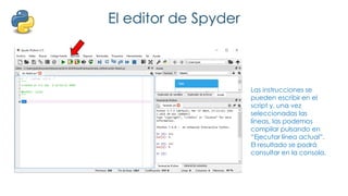 El editor de Spyder
Las instrucciones se
pueden escribir en el
script y, una vez
seleccionadas las
líneas, las podemos
compilar pulsando en
“Ejecutar línea actual”.
El resultado se podrá
consultar en la consola.
 