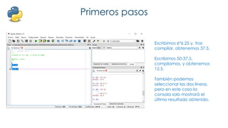 Primeros pasos
Escribimos 6*6.25 y, tras
compilar, obtenemos 37.5.
Escribimos 50-37.5,
compilamos, y obtenemos
12.5.
También podemos
seleccionar las dos líneas,
pero en este caso la
consola solo mostrará el
último resultado obtenido.
 