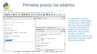Primeros pasos: los objetos
Es importante tener en
cuenta que, si cambiamos
el valor de un objeto (por
ejemplo, precio_entrada =
7), el valor de los demás
objetos se mantiene. En
particular, precio_total y
cambio no sufrirán
modificaciones a pesar de
que fueron creados a partir
de precio_entrada.
 