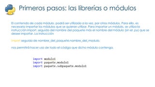 Primeros pasos: las librerías o módulos
El contenido de cada módulo, podrá ser utilizado a la vez, por otros módulos. Para ello, es
necesario importar los módulos que se quieran utilizar. Para importar un módulo, se utiliza la
instrucción import, seguida del nombre del paquete más el nombre del módulo (sin el .py) que se
desee importar. La instrucción
import seguida de nombre_del_paquete.nombre_del_modulo,
nos permitirá hacer uso de todo el código que dicho módulo contenga.
 