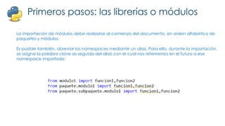 Primeros pasos: las librerías o módulos
La importación de módulos debe realizarse al comienzo del documento, en orden alfabético de
paquetes y módulos.
Es posible también, abreviar los namespaces mediante un alias. Para ello, durante la importación,
se asigna la palabra clave as seguida del alias con el cuál nos referiremos en el futuro a ese
namespace importado:
 