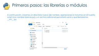 Primeros pasos: las librerías o módulos
A continuación, creamos un directorio nuevo (de nombre, operaciones) e incluimos en él nuestro
script (con nombre básicas.py) y un archivo adicional que estará vacío y que llamaremos
__init__.py:
 