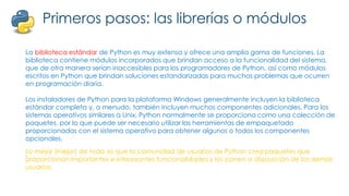 Primeros pasos: las librerías o módulos
La biblioteca estándar de Python es muy extensa y ofrece una amplia gama de funciones. La
biblioteca contiene módulos incorporados que brindan acceso a la funcionalidad del sistema,
que de otra manera serían inaccesibles para los programadores de Python, así como módulos
escritos en Python que brindan soluciones estandarizadas para muchos problemas que ocurren
en programación diaria.
Los instaladores de Python para la plataforma Windows generalmente incluyen la biblioteca
estándar completa y, a menudo, también incluyen muchos componentes adicionales. Para los
sistemas operativos similares a Unix, Python normalmente se proporciona como una colección de
paquetes, por lo que puede ser necesario utilizar las herramientas de empaquetado
proporcionadas con el sistema operativo para obtener algunos o todos los componentes
opcionales.
.
Lo mejor (mejor) de todo es que la comunidad de usuarios de Python crea paquetes que
proporcionan importantes e interesantes funcionalidades y los ponen a disposición de los demás
usuarios.
 