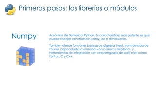 Numpy
Primeros pasos: las librerías o módulos
Acrónimo de Numerical Python. Su características más potente es que
puede trabajar con matrices (array) de n dimensiones.
También ofrece funciones básicas de algebra lineal, transformada de
Fourier, capacidades avanzadas con números aleatorios, y
herramientas de integración con otros lenguajes de bajo nivel como
Fortran, C y C++.
.
 