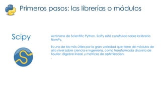 Scipy
Primeros pasos: las librerías o módulos
Acrónimo de Scientific Python. SciPy está construida sobre la librería
NumPy.
Es una de las más útiles por la gran variedad que tiene de módulos de
alto nivel sobre ciencia e ingeniería, como transformada discreta de
Fourier, álgebre lineal, y matrices de optimización.
.
 