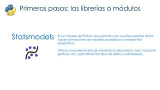 Statsmodels
Primeros pasos: las librerías o módulos
Es un módulo de Python que permite a los usuarios explorar datos,
hacer estimaciones de modelos estadísticos y realizar test
estadísticos.
Ofrece una extensa lista de estadísticas descriptivas, test, funciones
gráficas, etc. para diferentes tipos de datos y estimadores.
.
 