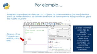 Por ejemplo…
Imaginemos que deseamos trabajar con conjuntos de valores numéricos (vectores) desde el
punto de vista matemático. La biblioteca estándar de Python permite trabajar con listas, ¿será
esa nuestra solución?
Observa cómo
Python suma y
multiplica dos
listas.
Las listas en Python
son un tipo de
objeto
“contenedor” que
se usan para
almacenar
conjuntos de
elementos. Los
elementos
aparecen entre
corchetes.
 
