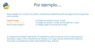 Por ejemplo…
Para trabajar con numpy y los arrays, importamos la librería a partir de alguna de las siguientes
instrucciones:
import numpy # Cargar el modulo numpy, o bien
import numpy as np # Cargar el modulo numpy, llamándolo np, o bien
from numpy import * # Cargar todas funciones de numpy
Si cargamos el módulo solamente, accederemos a las funciones como numpy.array() o
np.array(), según cómo importemos el módulo; si en lugar de eso importamos todas las
funciones, accederemos a ellas directamente (e.g. array()).
 