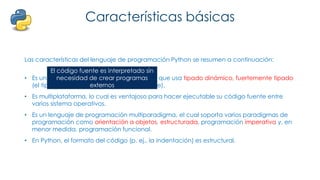 Características básicas
Las características del lenguaje de programación Python se resumen a continuación:
• Es un lenguaje interpretado, no compilado que usa tipado dinámico, fuertemente tipado
(el tipo de valor no cambia repentinamente).
• Es multiplataforma, lo cual es ventajoso para hacer ejecutable su código fuente entre
varios sistema operativos.
• Es un lenguaje de programación multiparadigma, el cual soporta varios paradigmas de
programación como orientación a objetos, estructurada, programación imperativa y, en
menor medida, programación funcional.
• En Python, el formato del código (p. ej., la indentación) es estructural.
El código fuente es interpretado sin
necesidad de crear programas
externos
 