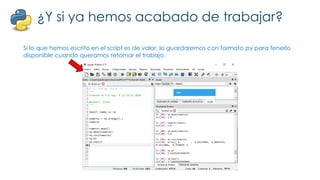 ¿Y si ya hemos acabado de trabajar?
Si lo que hemos escrito en el script es de valor, lo guardaremos con formato py para tenerlo
disponible cuando queramos retomar el trabajo.
 