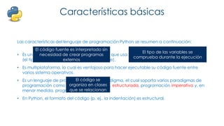 Características básicas
Las características del lenguaje de programación Python se resumen a continuación:
• Es un lenguaje interpretado, no compilado que usa tipado dinámico, fuertemente tipado
(el tipo de valor no cambia repentinamente).
• Es multiplataforma, lo cual es ventajoso para hacer ejecutable su código fuente entre
varios sistema operativos.
• Es un lenguaje de programación multiparadigma, el cual soporta varios paradigmas de
programación como orientación a objetos, estructurada, programación imperativa y, en
menor medida, programación funcional.
• En Python, el formato del código (p. ej., la indentación) es estructural.
El código fuente es interpretado sin
necesidad de crear programas
externos
El tipo de las variables se
comprueba durante la ejecución
El código se
organiza en clases
que se relacionan
 