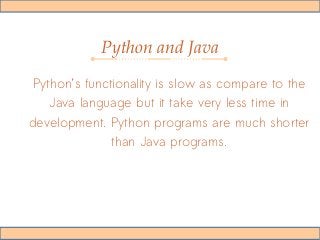 Python and Java
Python’s functionality is slow as compare to the
Java language but it take very less time in
development. Python programs are much shorter
than Java programs.
 