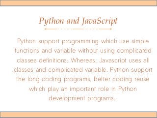 Python and JavaScript
Python support programming which use simple
functions and variable without using complicated
classes definitions. Whereas, Javascript uses all
classes and complicated variable. Python support
the long coding programs, better coding reuse
which play an important role in Python
development programs.
 